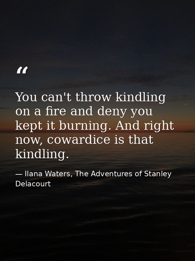 You can't throw kindling on a fire and deny you kept it burning. And right now, cowardice is that kindling. — Ilana Waters, The Adventures of Stanley Delacourt