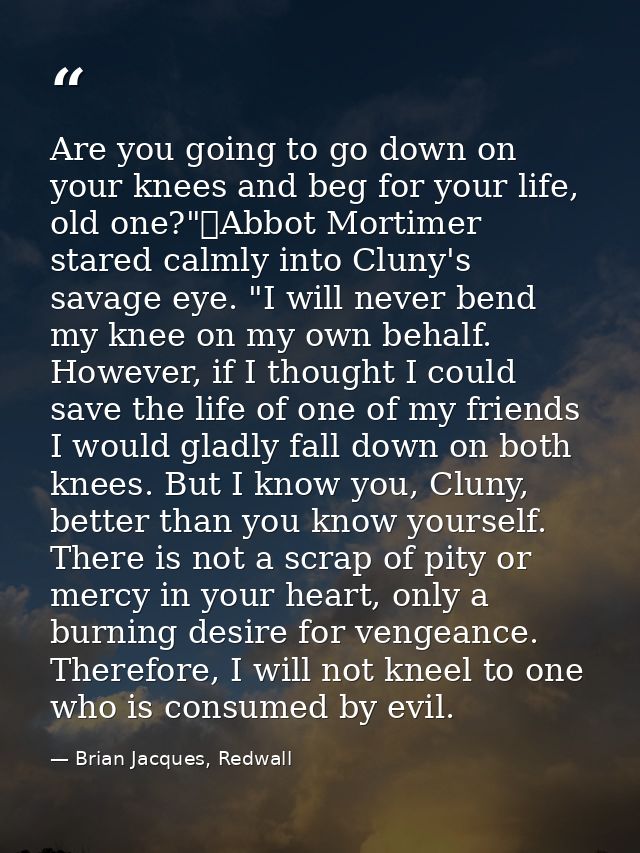 Are you going to go down on your knees and beg for your life, old one?"	Abbot Mortimer stared calmly into Cluny's savage — Brian Jacques, Redwall