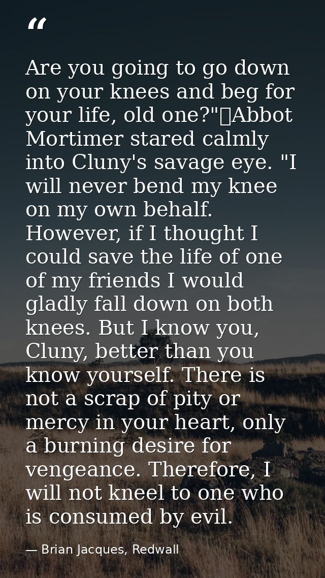Are you going to go down on your knees and beg for your life, old one?"	Abbot Mortimer stared calmly into Cluny's savage — Brian Jacques, Redwall