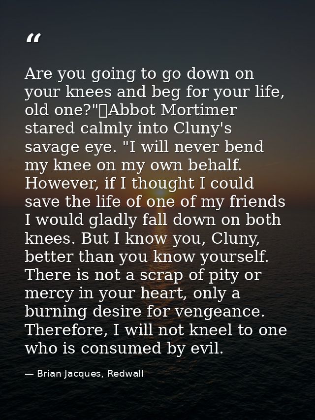 Are you going to go down on your knees and beg for your life, old one?"	Abbot Mortimer stared calmly into Cluny's savage — Brian Jacques, Redwall