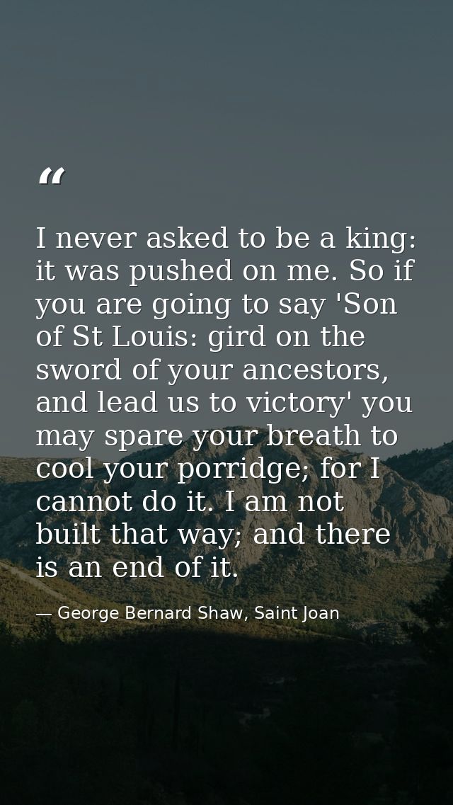 I never asked to be a king: it was pushed on me. So if you are going to say 'Son of St Louis: gird on the sword of your  — George Bernard Shaw, Saint Joan