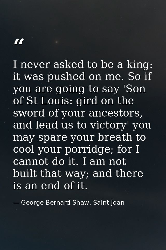 I never asked to be a king: it was pushed on me. So if you are going to say 'Son of St Louis: gird on the sword of your  — George Bernard Shaw, Saint Joan