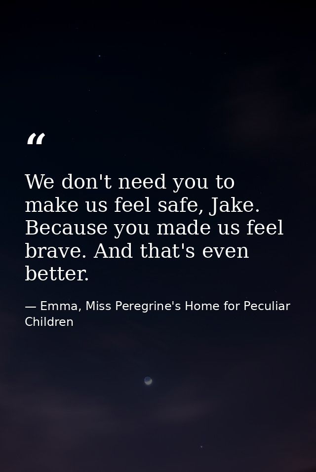 We don't need you to make us feel safe, Jake. Because you made us feel brave. And that's even better. — Emma, Miss Peregrine's Home for Peculiar Children
