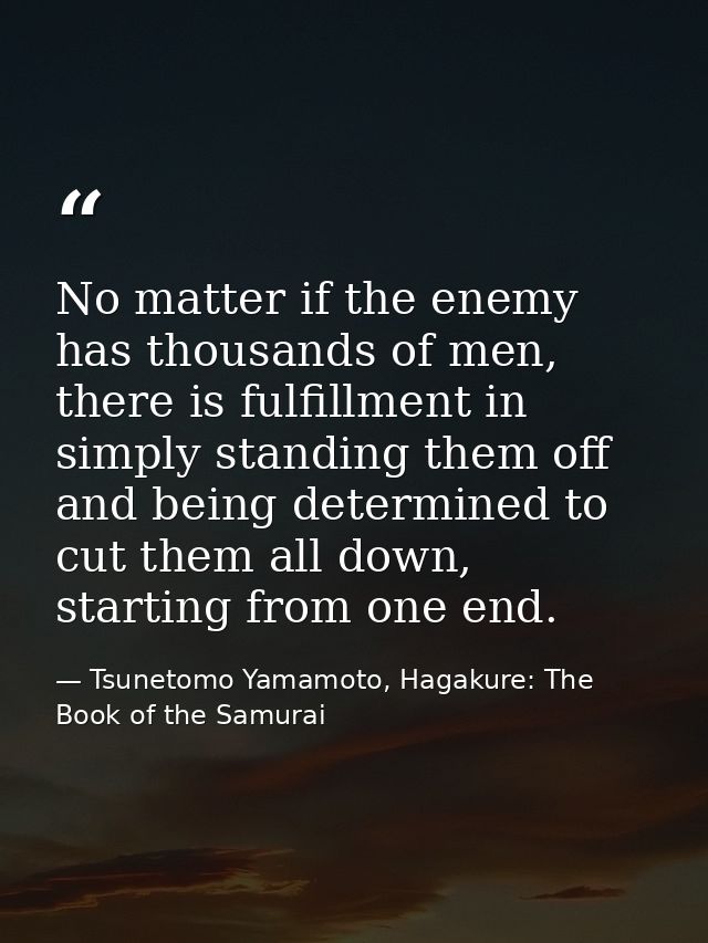 No matter if the enemy has thousands of men, there is fulfillment in simply standing them off and being determined to cu — Tsunetomo Yamamoto, Hagakure: The Book of the Samurai