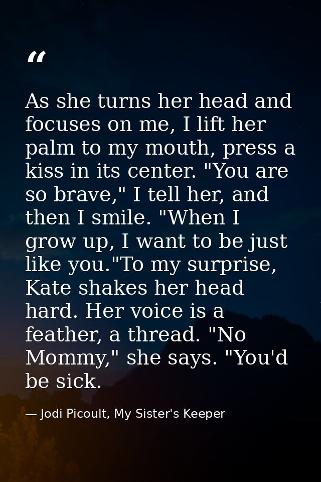 As she turns her head and focuses on me, I lift her palm to my mouth, press a kiss in its center. "You are so brave," I  — Jodi Picoult, My Sister's Keeper