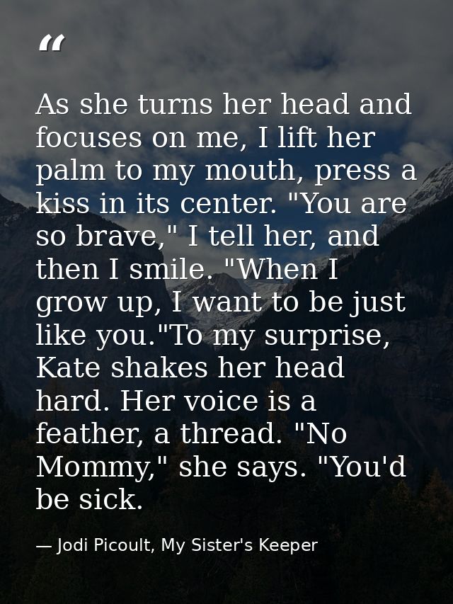 As she turns her head and focuses on me, I lift her palm to my mouth, press a kiss in its center. "You are so brave," I  — Jodi Picoult, My Sister's Keeper
