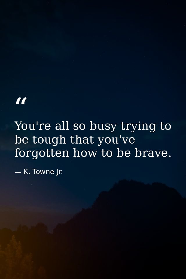 You're all so busy trying to be tough that you've forgotten how to be brave. — K. Towne Jr.