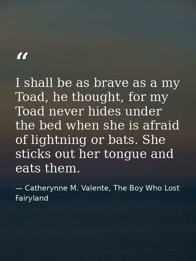 I shall be as brave as a my Toad, he thought, for my Toad never hides under the bed when she is afraid of lightning or b — Catherynne M. Valente, The Boy Who Lost Fairyland