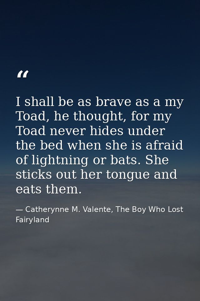 I shall be as brave as a my Toad, he thought, for my Toad never hides under the bed when she is afraid of lightning or b — Catherynne M. Valente, The Boy Who Lost Fairyland