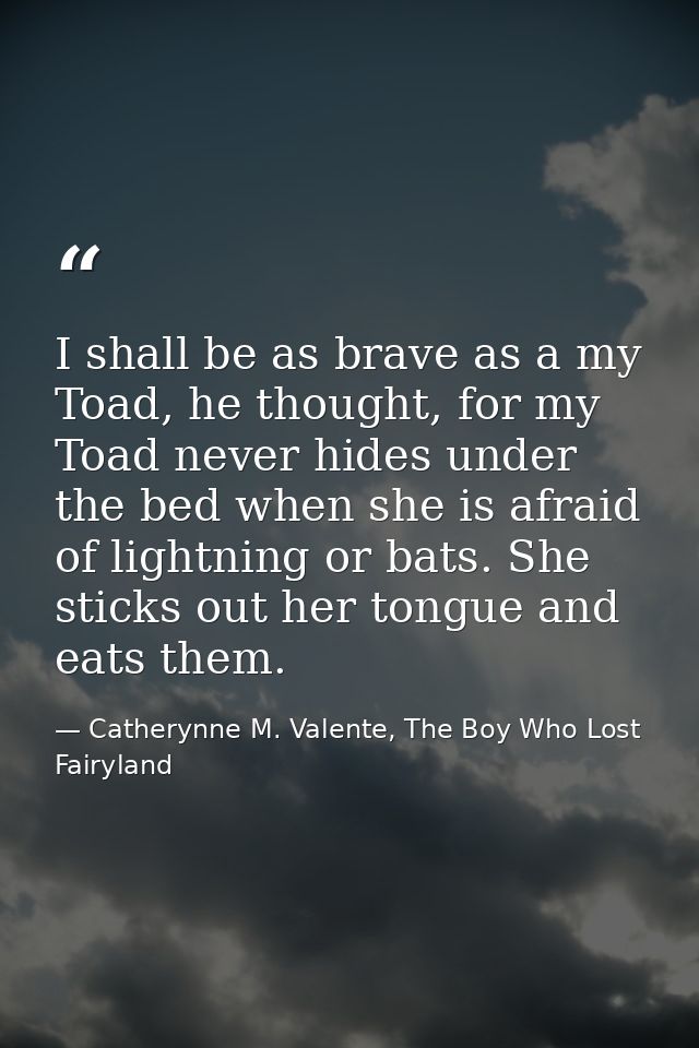 I shall be as brave as a my Toad, he thought, for my Toad never hides under the bed when she is afraid of lightning or b — Catherynne M. Valente, The Boy Who Lost Fairyland