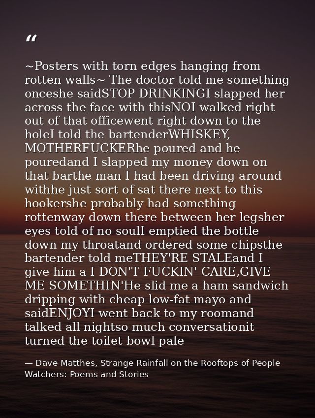 ~Posters with torn edges hanging from rotten walls~ The doctor told me something onceshe saidSTOP DRINKINGI slapped her  — Dave Matthes, Strange Rainfall on the Rooftops of People Watchers: Poems and Stories