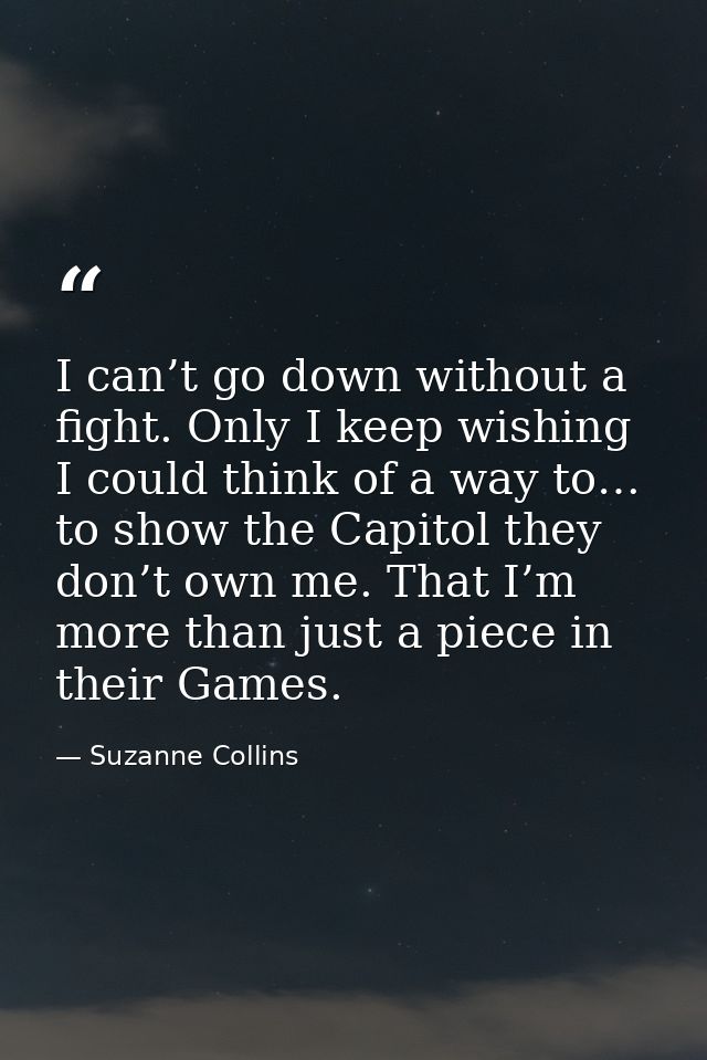 I can’t go down without a fight. Only I keep wishing I could think of a way to… to show the Capitol they don’t own me. T — Suzanne Collins