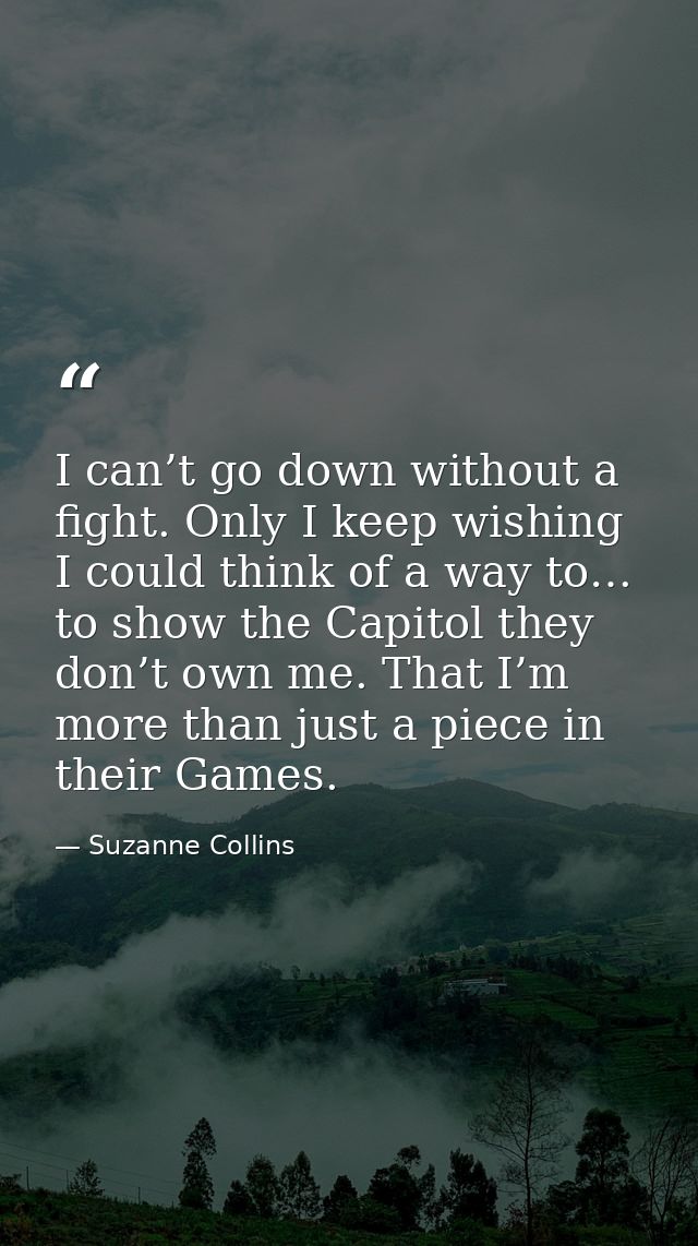 I can’t go down without a fight. Only I keep wishing I could think of a way to… to show the Capitol they don’t own me. T — Suzanne Collins