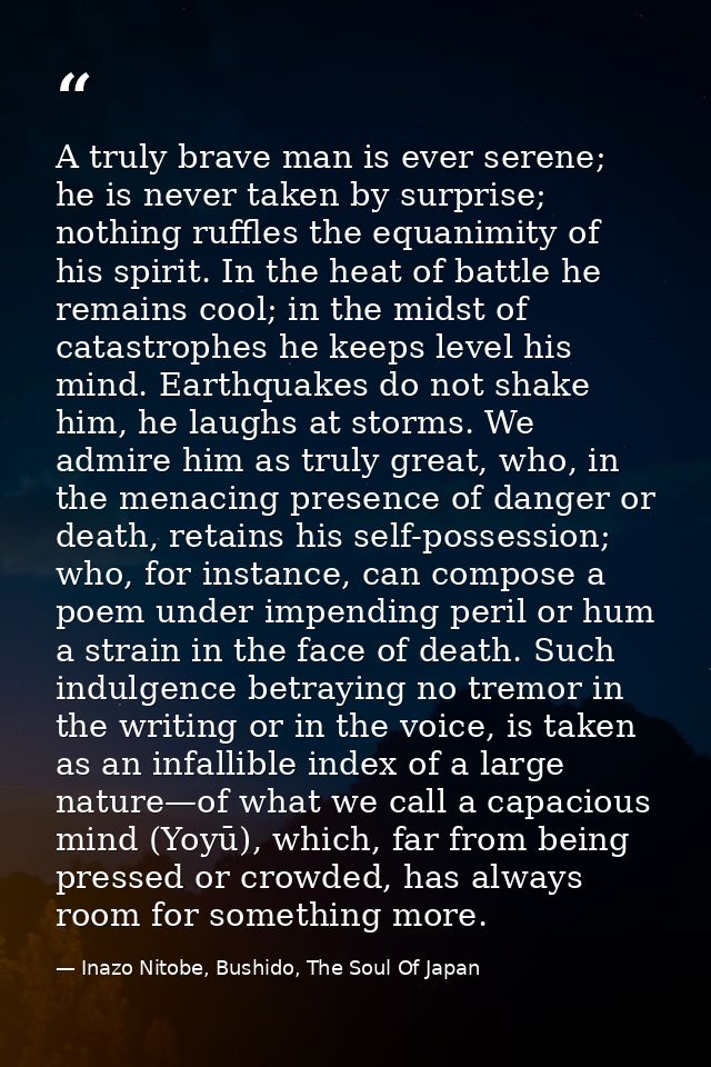 A truly brave man is ever serene; he is never taken by surprise; nothing ruffles the equanimity of his spirit. In the he — Inazo Nitobe, Bushido, The Soul Of Japan