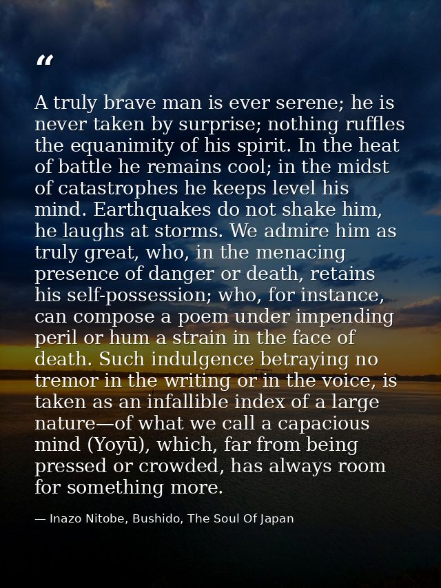 A truly brave man is ever serene; he is never taken by surprise; nothing ruffles the equanimity of his spirit. In the he — Inazo Nitobe, Bushido, The Soul Of Japan