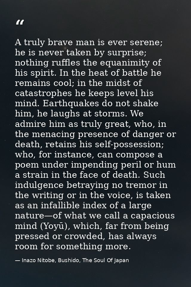 A truly brave man is ever serene; he is never taken by surprise; nothing ruffles the equanimity of his spirit. In the he — Inazo Nitobe, Bushido, The Soul Of Japan