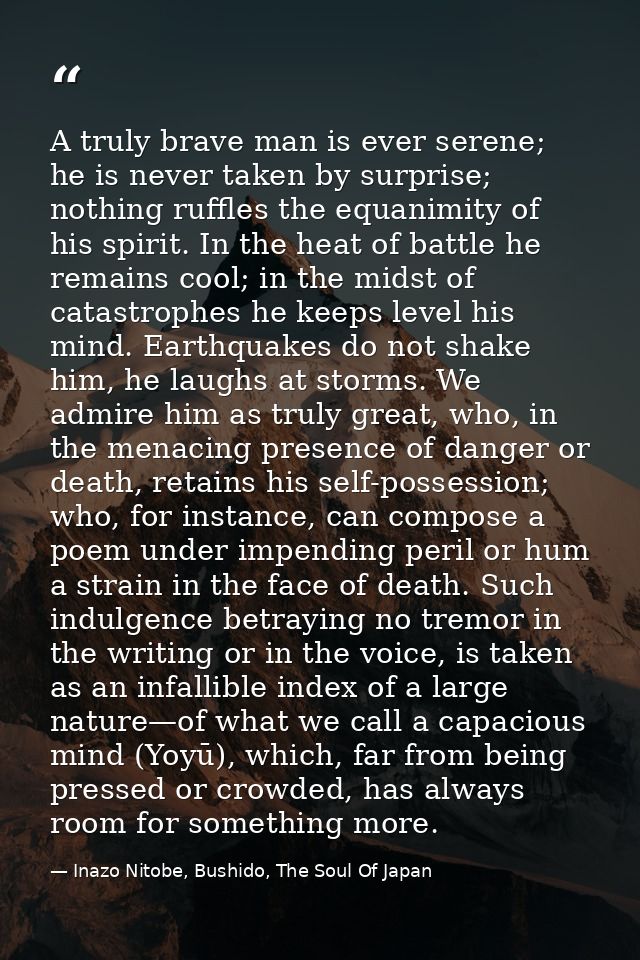 A truly brave man is ever serene; he is never taken by surprise; nothing ruffles the equanimity of his spirit. In the he — Inazo Nitobe, Bushido, The Soul Of Japan