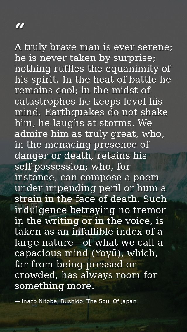 A truly brave man is ever serene; he is never taken by surprise; nothing ruffles the equanimity of his spirit. In the he — Inazo Nitobe, Bushido, The Soul Of Japan