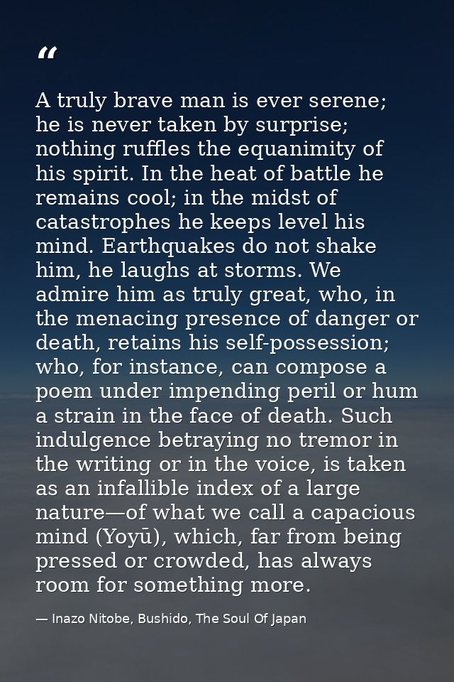 A truly brave man is ever serene; he is never taken by surprise; nothing ruffles the equanimity of his spirit. In the he — Inazo Nitobe, Bushido, The Soul Of Japan