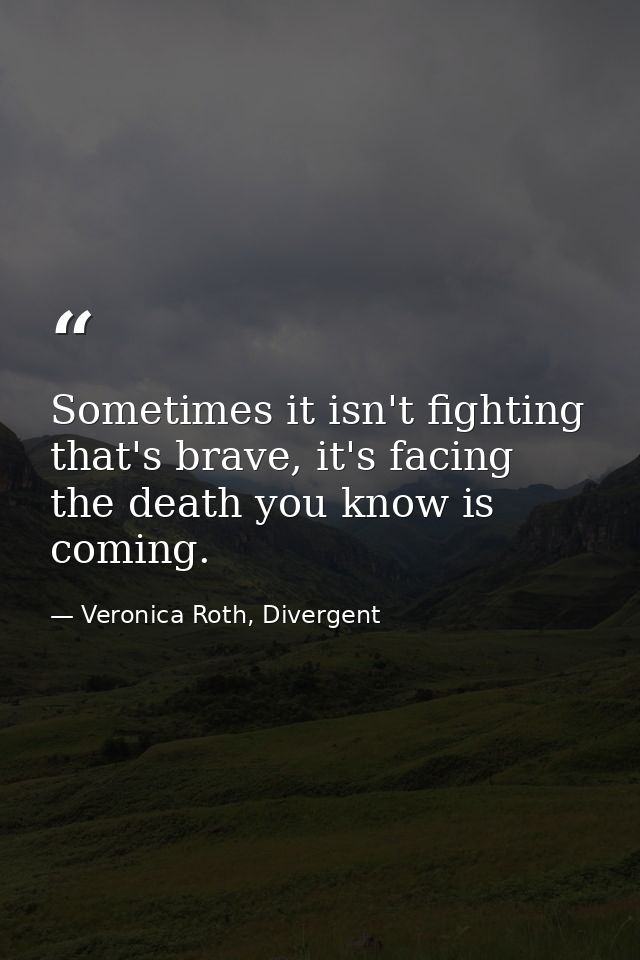 Sometimes it isn't fighting that's brave, it's facing the death you know is coming. — Veronica Roth, Divergent