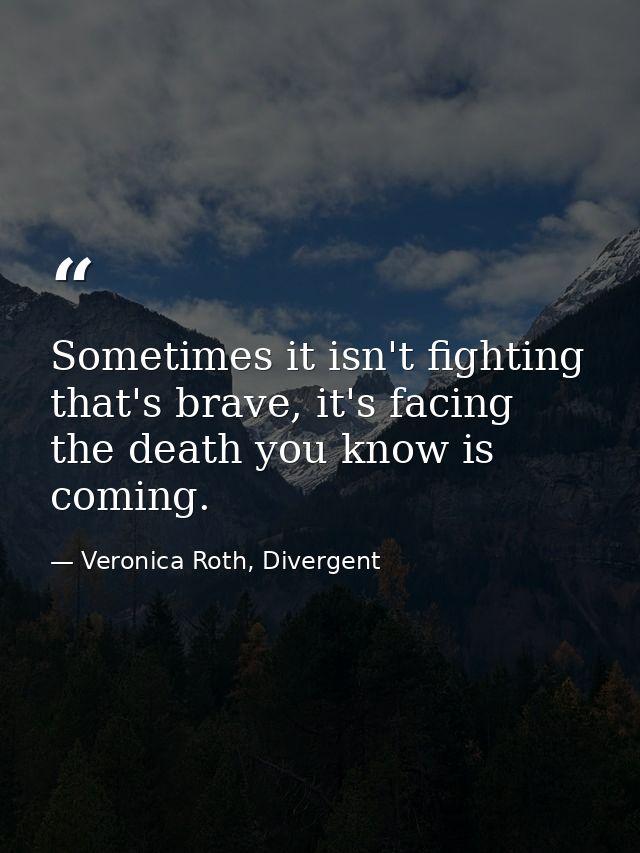 Sometimes it isn't fighting that's brave, it's facing the death you know is coming. — Veronica Roth, Divergent