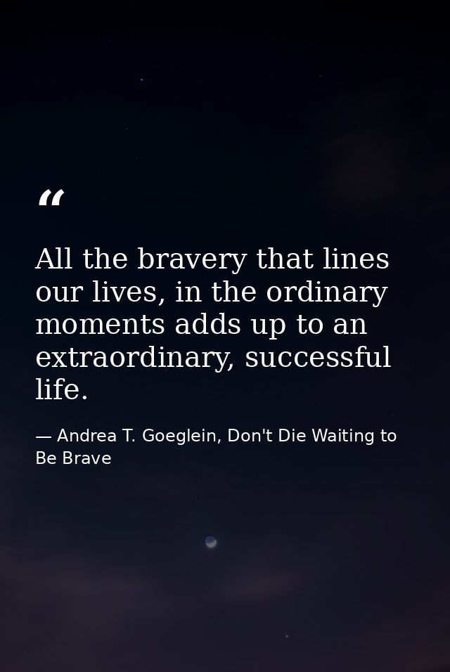 All the bravery that lines our lives, in the ordinary moments adds up to an extraordinary, successful life. — Andrea T. Goeglein, Don't Die Waiting to Be Brave