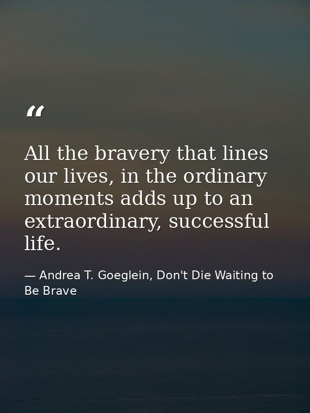 All the bravery that lines our lives, in the ordinary moments adds up to an extraordinary, successful life. — Andrea T. Goeglein, Don't Die Waiting to Be Brave