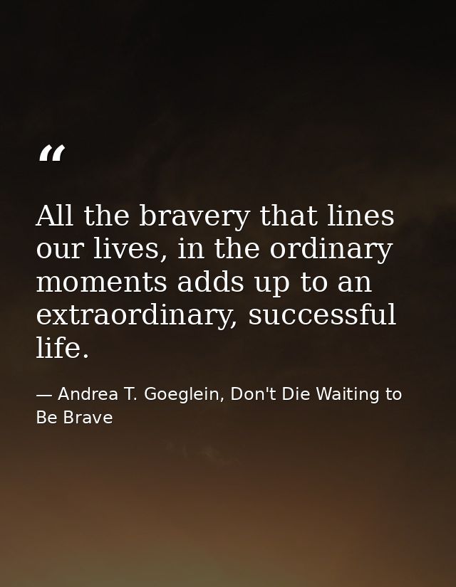 All the bravery that lines our lives, in the ordinary moments adds up to an extraordinary, successful life. — Andrea T. Goeglein, Don't Die Waiting to Be Brave