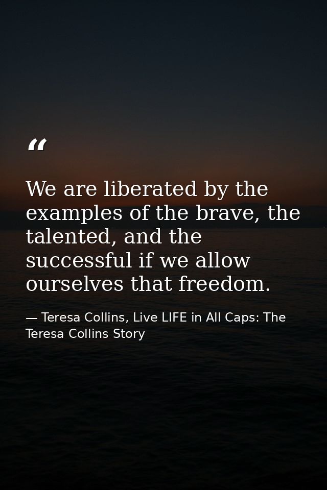 We are liberated by the examples of the brave, the talented, and the successful if we allow ourselves that freedom. — Teresa Collins, Live LIFE in All Caps: The Teresa Collins Story
