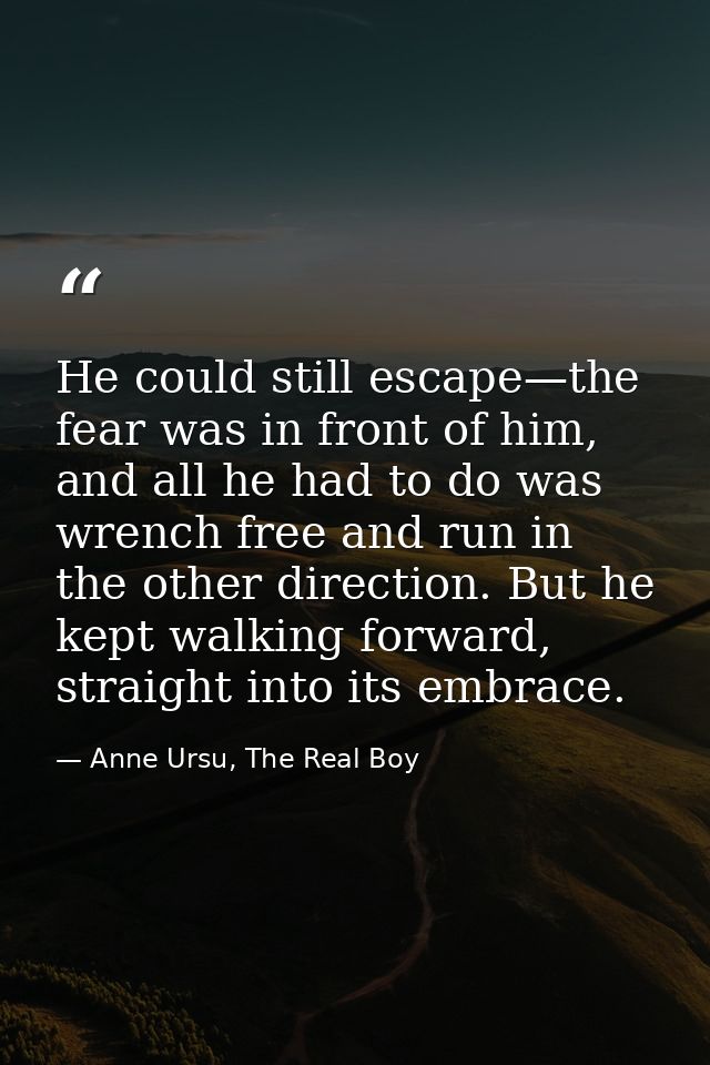 He could still escape—the fear was in front of him, and all he had to do was wrench free and run in the other direction. — Anne Ursu, The Real Boy