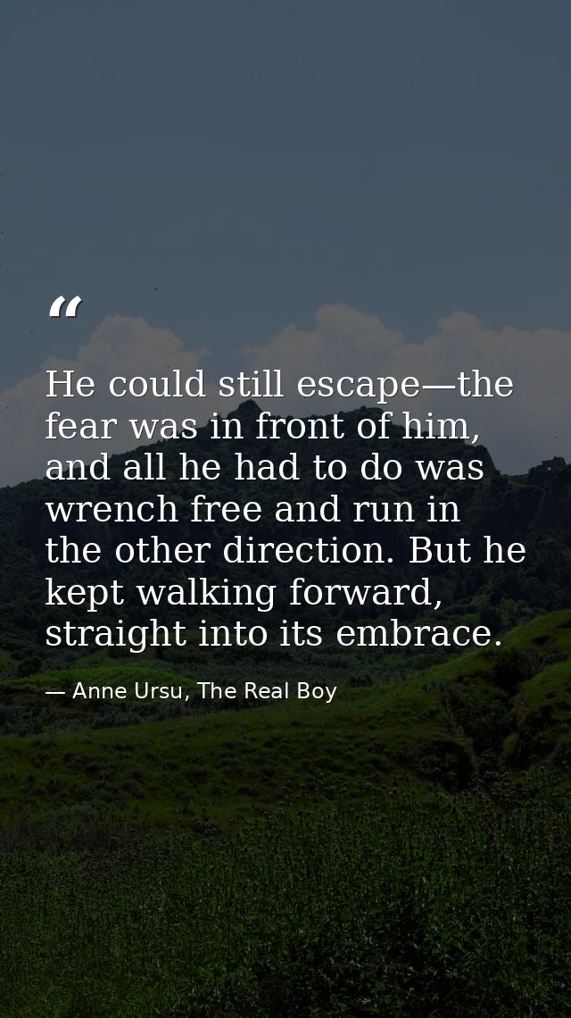 He could still escape—the fear was in front of him, and all he had to do was wrench free and run in the other direction. — Anne Ursu, The Real Boy