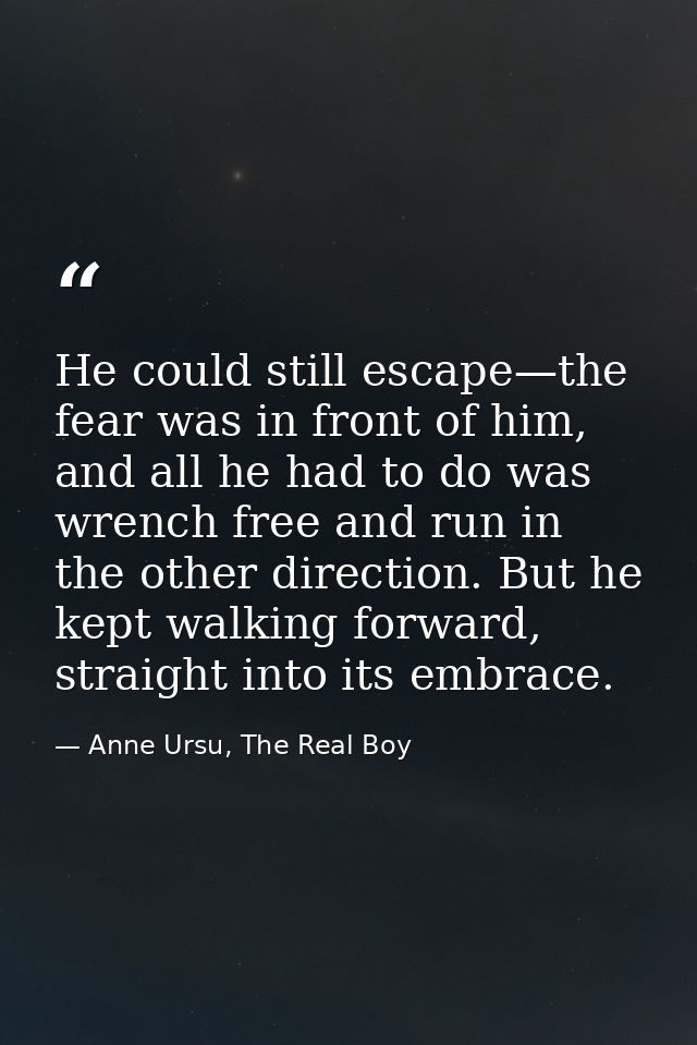 He could still escape—the fear was in front of him, and all he had to do was wrench free and run in the other direction. — Anne Ursu, The Real Boy