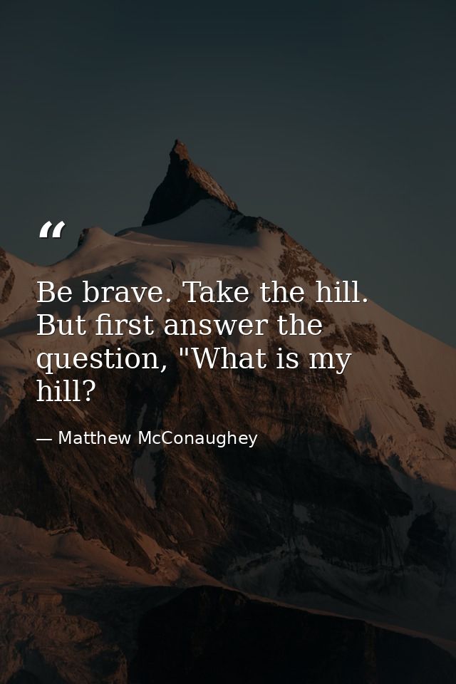 Be brave. Take the hill. But first answer the question, "What is my hill? — Matthew McConaughey