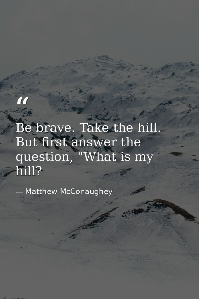 Be brave. Take the hill. But first answer the question, "What is my hill? — Matthew McConaughey