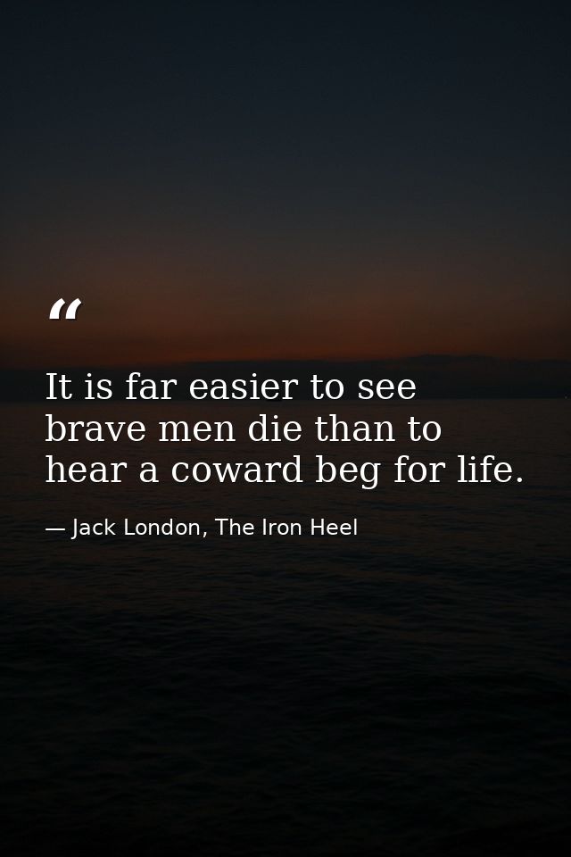 It is far easier to see brave men die than to hear a coward beg for life. — Jack London, The Iron Heel