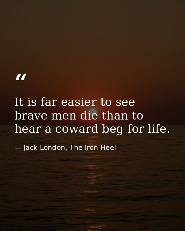 It is far easier to see brave men die than to hear a coward beg for life. — Jack London, The Iron Heel