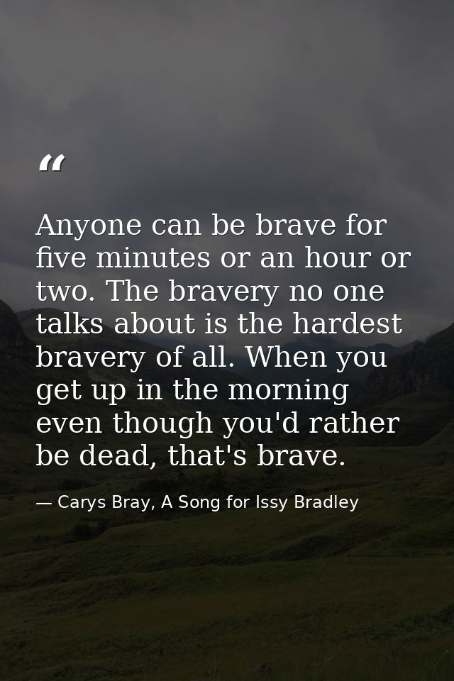 Anyone can be brave for five minutes or an hour or two. The bravery no one talks about is the hardest bravery of all. Wh — Carys Bray, A Song for Issy Bradley