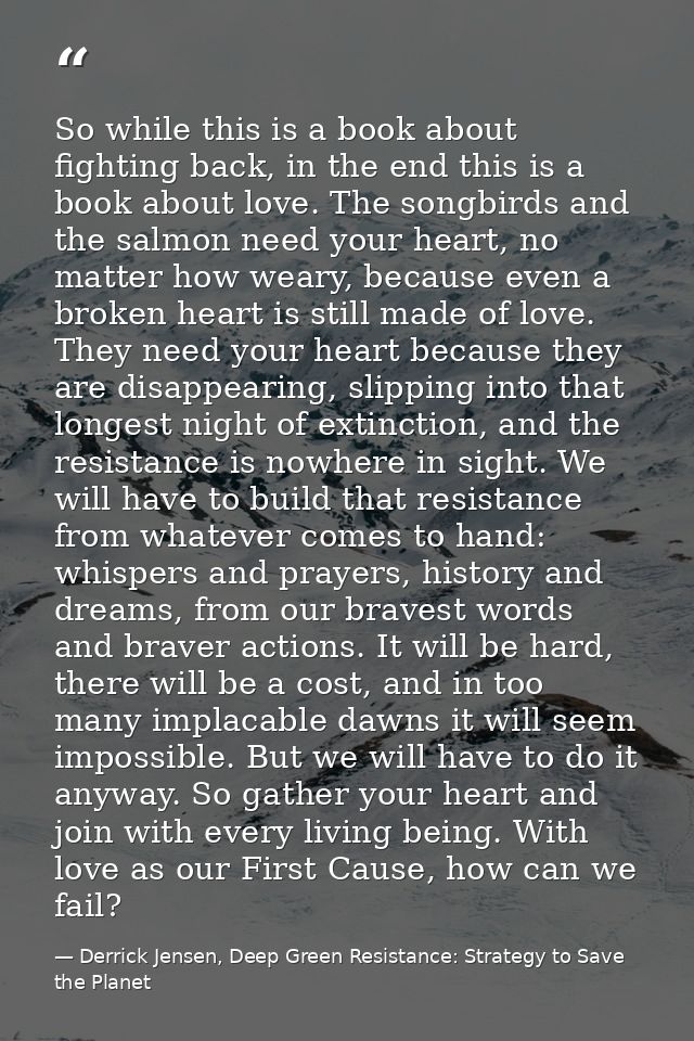 So while this is a book about fighting back, in the end this is a book about love. The songbirds and the salmon need you — Derrick Jensen, Deep Green Resistance: Strategy to Save the Planet