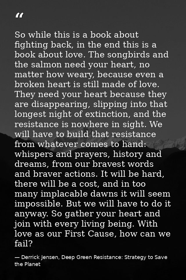 So while this is a book about fighting back, in the end this is a book about love. The songbirds and the salmon need you — Derrick Jensen, Deep Green Resistance: Strategy to Save the Planet