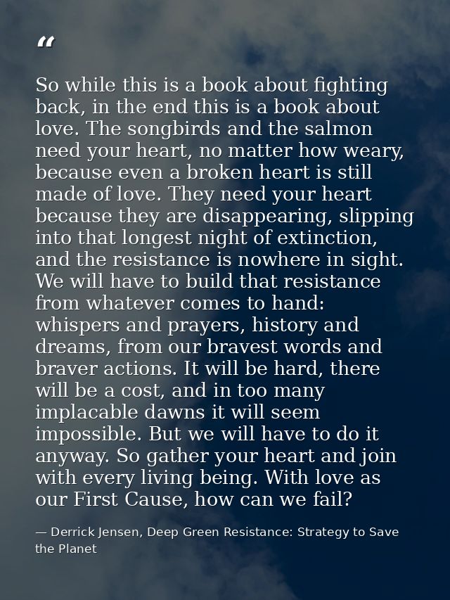 So while this is a book about fighting back, in the end this is a book about love. The songbirds and the salmon need you — Derrick Jensen, Deep Green Resistance: Strategy to Save the Planet