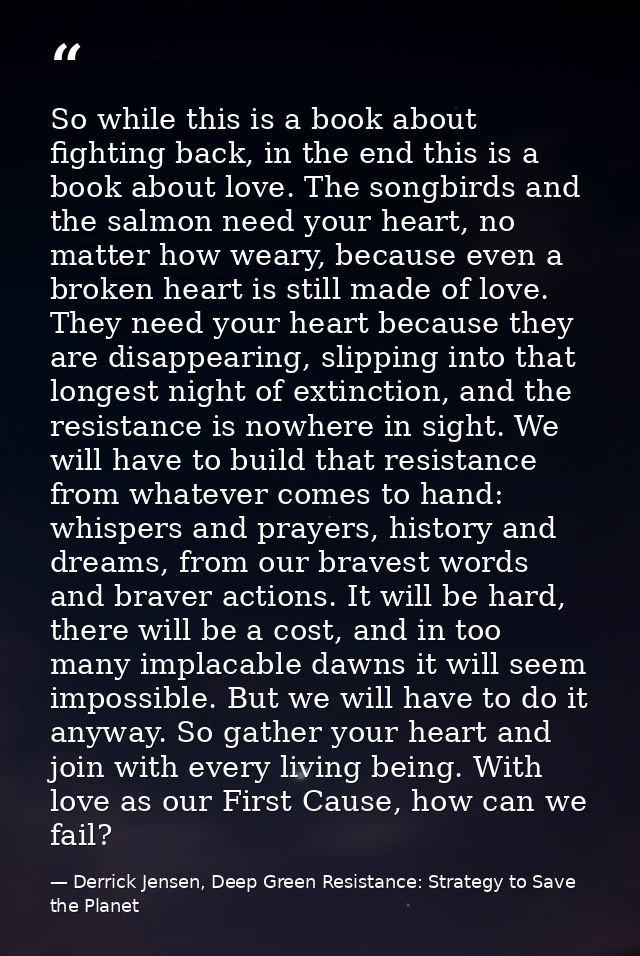 So while this is a book about fighting back, in the end this is a book about love. The songbirds and the salmon need you — Derrick Jensen, Deep Green Resistance: Strategy to Save the Planet