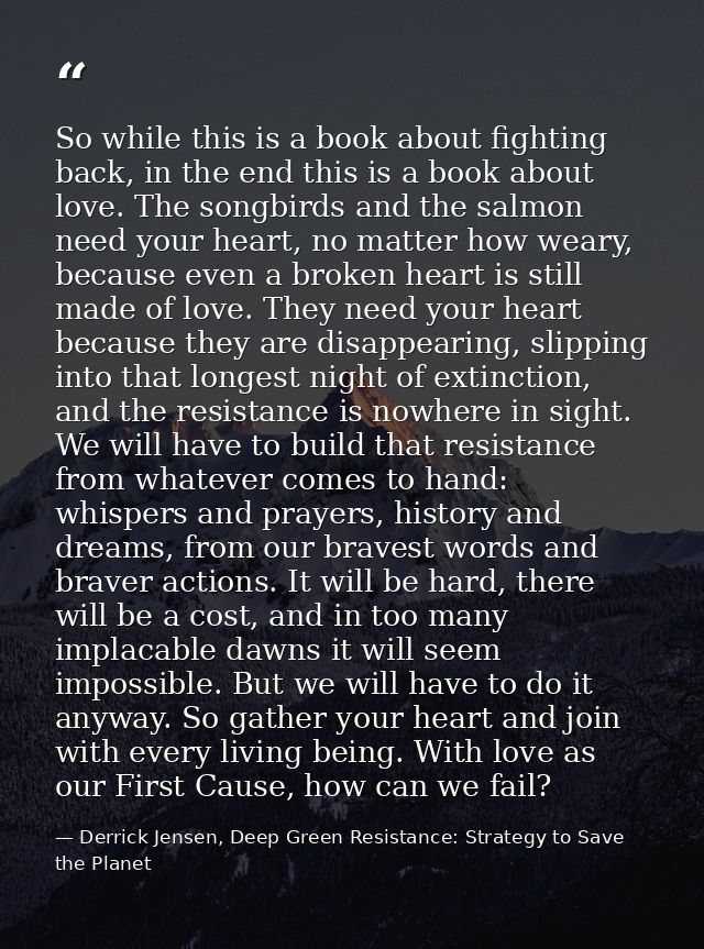So while this is a book about fighting back, in the end this is a book about love. The songbirds and the salmon need you — Derrick Jensen, Deep Green Resistance: Strategy to Save the Planet