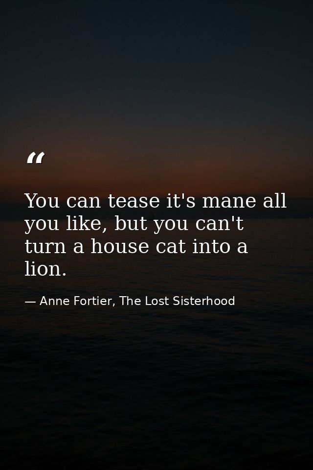 You can tease it's mane all you like, but you can't turn a house cat into a lion. — Anne Fortier, The Lost Sisterhood