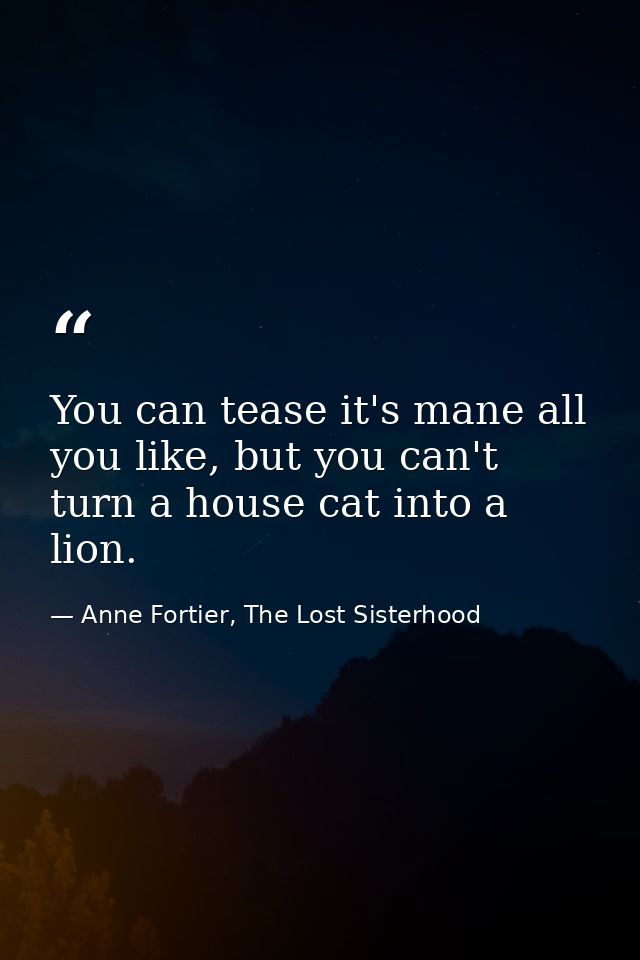 You can tease it's mane all you like, but you can't turn a house cat into a lion. — Anne Fortier, The Lost Sisterhood