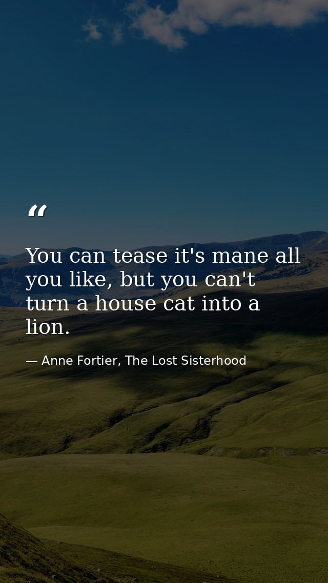 You can tease it's mane all you like, but you can't turn a house cat into a lion. — Anne Fortier, The Lost Sisterhood