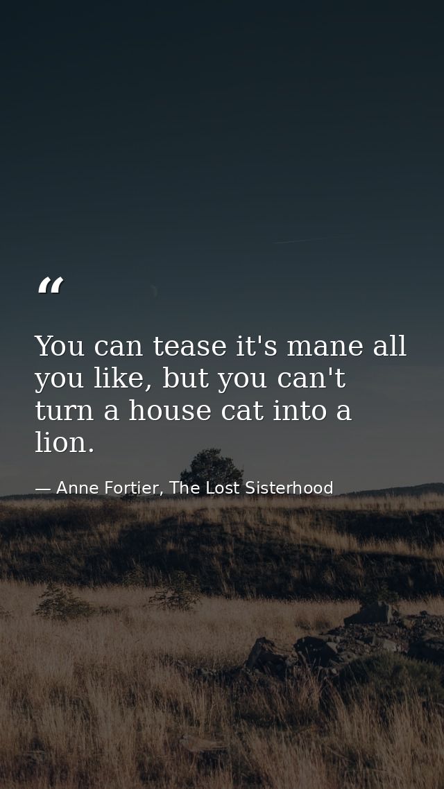 You can tease it's mane all you like, but you can't turn a house cat into a lion. — Anne Fortier, The Lost Sisterhood