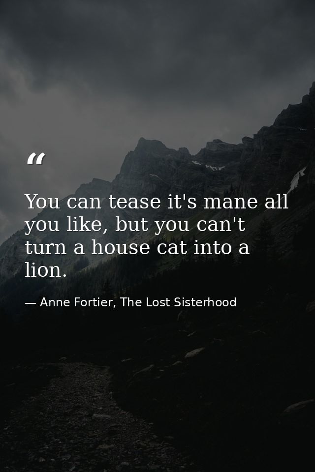 You can tease it's mane all you like, but you can't turn a house cat into a lion. — Anne Fortier, The Lost Sisterhood