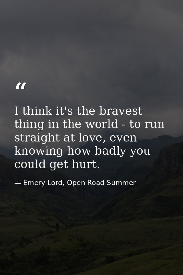 I think it's the bravest thing in the world - to run straight at love, even knowing how badly you could get hurt. — Emery Lord, Open Road Summer