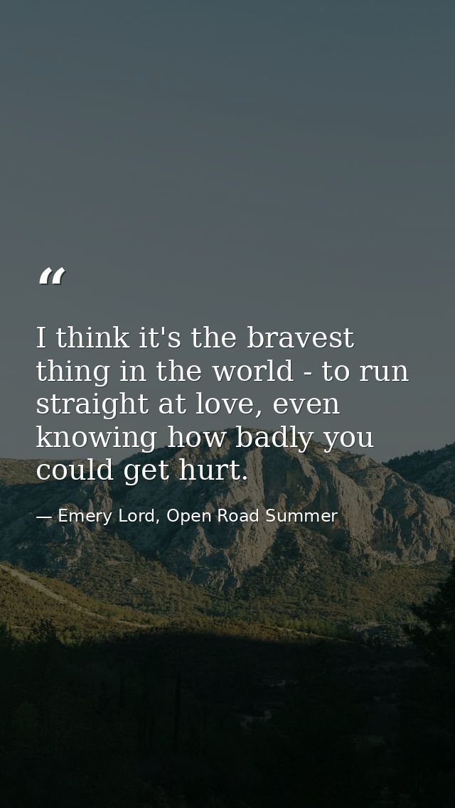 I think it's the bravest thing in the world - to run straight at love, even knowing how badly you could get hurt. — Emery Lord, Open Road Summer
