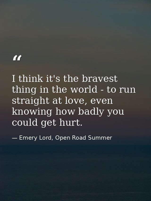 I think it's the bravest thing in the world - to run straight at love, even knowing how badly you could get hurt. — Emery Lord, Open Road Summer